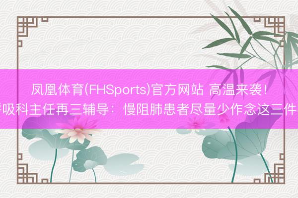 凤凰体育(FHSports)官方网站 高温来袭!呼吸科主任再三辅导:慢阻肺患者尽量少作念这三件事