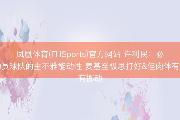 凤凰体育(FHSports)官方网站 许利民：必须动员球队的主不雅能动性 麦基至极思打好&但肉体有挪动