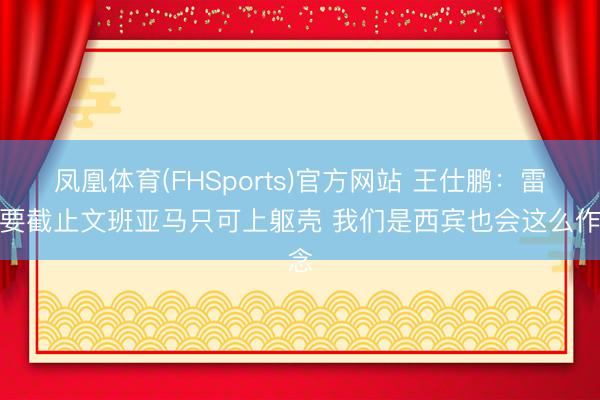 凤凰体育(FHSports)官方网站 王仕鹏:雷霆要截止文班亚马只可上躯壳 我们是西宾也会这么作念
