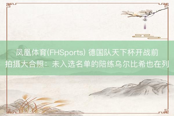凤凰体育(FHSports) 德国队天下杯开战前拍摄大合照：未入选名单的陪练乌尔比希也在列