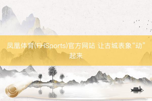 凤凰体育(FHSports)官方网站 让古城表象“动”起来