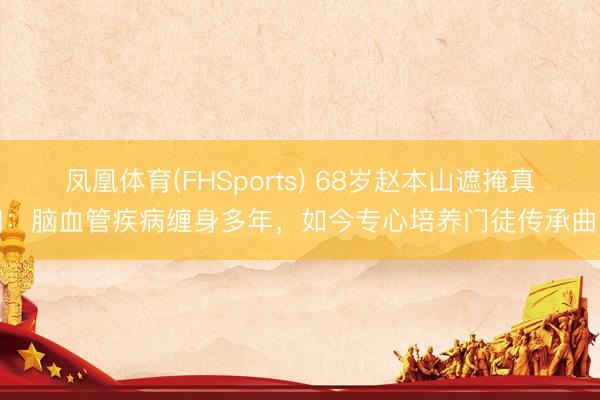 凤凰体育(FHSports) 68岁赵本山遮掩真相：脑血管疾病缠身多年，如今专心培养门徒传承曲艺