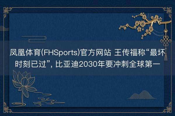 凤凰体育(FHSports)官方网站 王传福称“最坏时刻已过”, 比亚迪2030年要冲刺全球第一