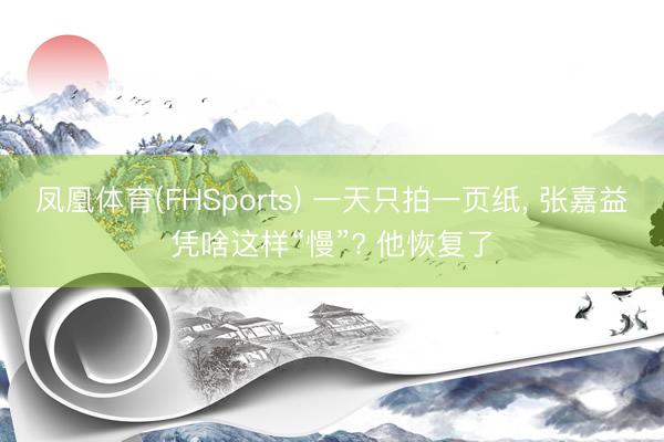 凤凰体育(FHSports) 一天只拍一页纸， 张嘉益凭啥这样“慢”? 他恢复了