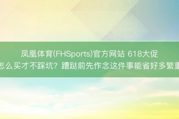 凤凰体育(FHSports)官方网站 618大促怎么买才不踩坑？蹧跶前先作念这件事能省好多繁重