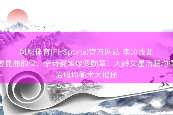 凤凰体育(FHSports)官方网站 李沁浅蓝亮片裙交融昆曲韵律，佘诗曼皱纹变勋章！大龄女星治服均衡术大揭秘