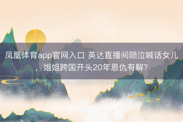 凤凰体育app官网入口 英达直播间陨泣喊话女儿，姐姐跨国开头20年恩仇有解？