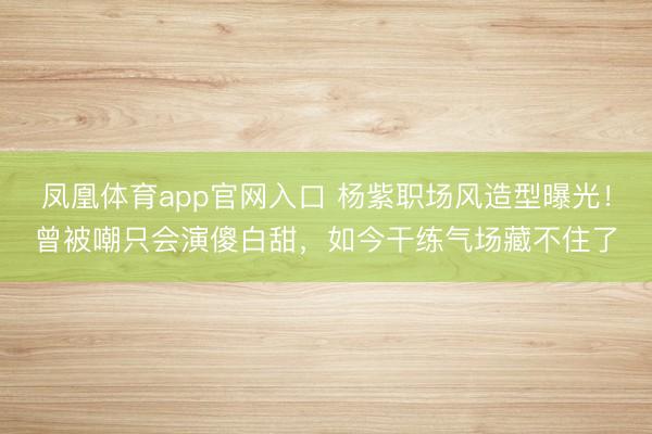 凤凰体育app官网入口 杨紫职场风造型曝光！曾被嘲只会演傻白甜，如今干练气场藏不住了