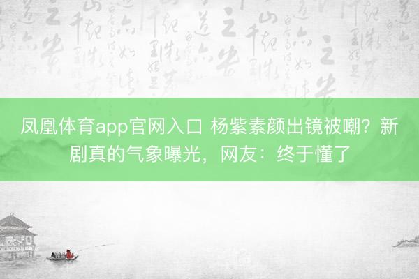 凤凰体育app官网入口 杨紫素颜出镜被嘲？新剧真的气象曝光，网友：终于懂了