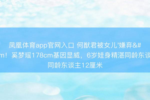 凤凰体育app官网入口 何猷君被女儿'嫌弃'矮5cm！奚梦瑶178cm基因显威，6岁娃身精湛同龄东谈主12厘米