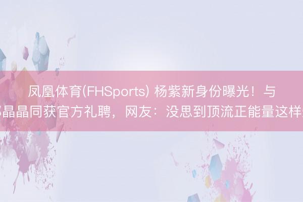 凤凰体育(FHSports) 杨紫新身份曝光！与郭晶晶同获官方礼聘，网友：没思到顶流正能量这样燃