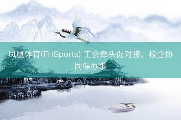 凤凰体育(FHSports) 工会牵头促对接,校企协同保办事