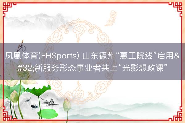 凤凰体育(FHSports) 山东德州“惠工院线”启用 新服务形态事业者共上“光影想政课”
