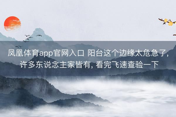 凤凰体育app官网入口 阳台这个边缘太危急了， 许多东说念主家皆有， 看完飞速查验一下
