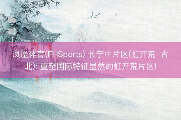 凤凰体育(FHSports) 长宁中片区(虹开荒-古北): 重塑国际特征显然的虹开荒片区!