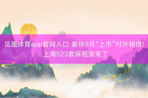 凤凰体育app官网入口 最快9月“上市”对外租借! 上海523套保租房来了