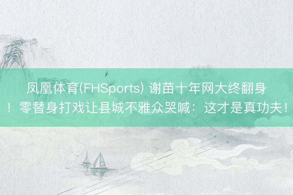 凤凰体育(FHSports) 谢苗十年网大终翻身!零替身打戏让县城不雅众哭喊:这才是真功夫!