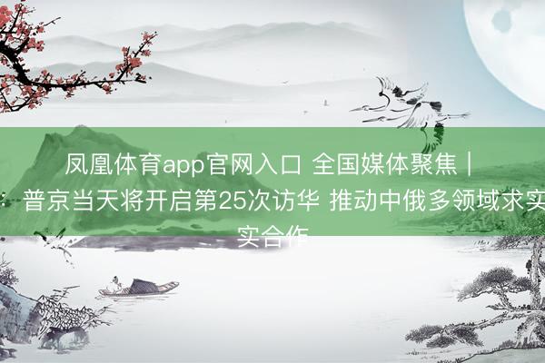 凤凰体育app官网入口 全国媒体聚焦 | 外媒：普京当天将开启第25次访华 推动中俄多领域求实合作