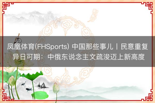 凤凰体育(FHSports) 中国那些事儿丨民意重复 异日可期：中俄东说念主文疏浚迈上新高度