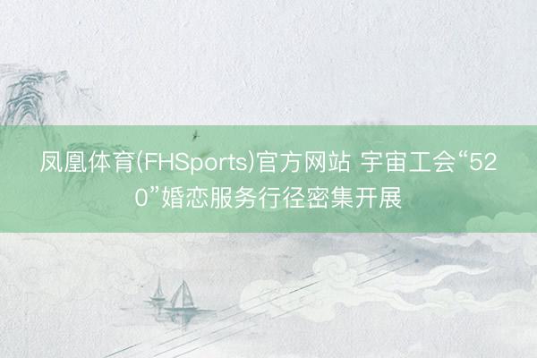凤凰体育(FHSports)官方网站 宇宙工会“520”婚恋服务行径密集开展