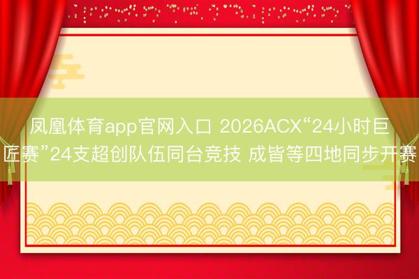 凤凰体育app官网入口 2026ACX“24小时巨匠赛”24支超创队伍同台竞技 成皆等四地同步开赛