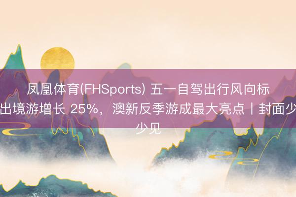 凤凰体育(FHSports) 五一自驾出行风向标：出境游增长 25%，澳新反季游成最大亮点丨封面少见