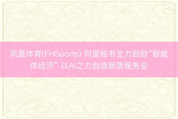 凤凰体育(FHSports) 阿里秘书全力鼓励“智能体经济” 以AI之力创造新质服务业