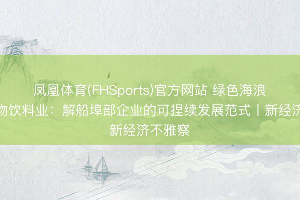 凤凰体育(FHSports)官方网站 绿色海浪重塑食物饮料业：解船埠部企业的可捏续发展范式丨新经济不雅察