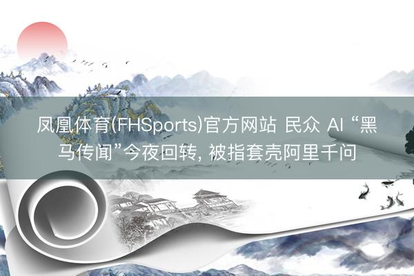 凤凰体育(FHSports)官方网站 民众 AI “黑马传闻”今夜回转， 被指套壳阿里千问