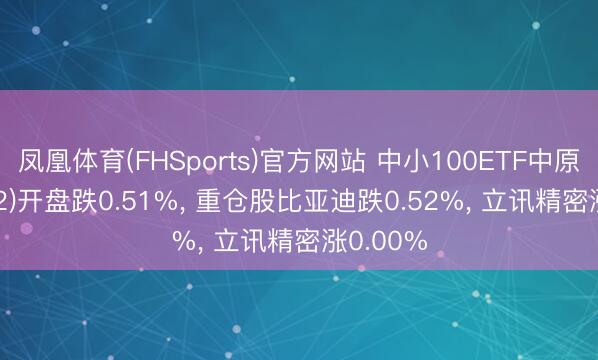 凤凰体育(FHSports)官方网站 中小100ETF中原(159902)开盘跌0.51%， 重仓股比亚迪跌0.52%， 立讯精密涨0.00%