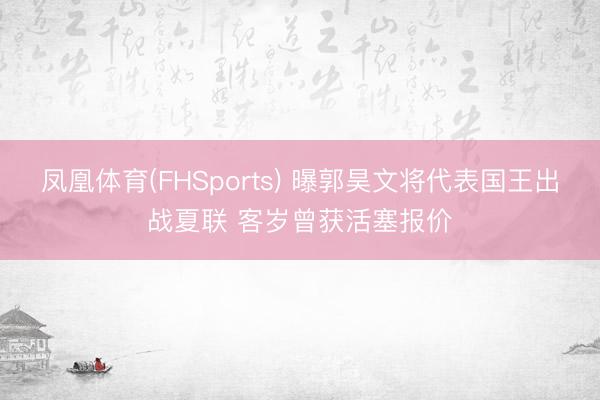 凤凰体育(FHSports) 曝郭昊文将代表国王出战夏联 客岁曾获活塞报价