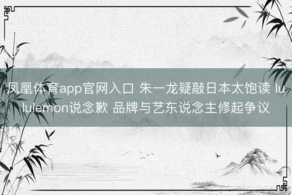 凤凰体育app官网入口 朱一龙疑敲日本太饱读 lululemon说念歉 品牌与艺东说念主修起争议