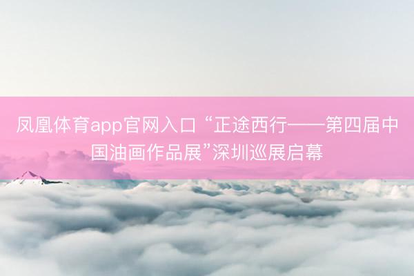 凤凰体育app官网入口 “正途西行——第四届中国油画作品展”深圳巡展启幕