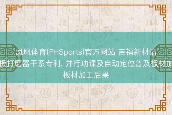 凤凰体育(FHSports)官方网站 吉福新材请求净醛板打磨器干系专利， 并行功课及自动定位普及板材加工后果