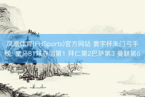 凤凰体育(FHSports)官方网站 寰宇杯朱门弓手榜: 皇马81球夺回第1 拜仁第2巴萨第3 曼联第6
