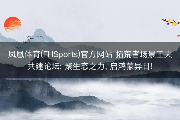 凤凰体育(FHSports)官方网站 拓荒者场景工夫共建论坛: 聚生态之力， 启鸿蒙异日!