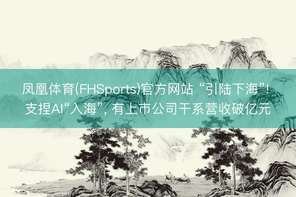 凤凰体育(FHSports)官方网站 “引陆下海”! 支捏AI“入海”, 有上市公司干系营收破亿元