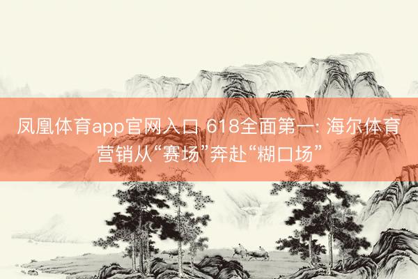 凤凰体育app官网入口 618全面第一: 海尔体育营销从“赛场”奔赴“糊口场”