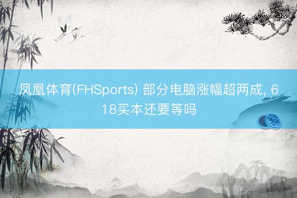 凤凰体育(FHSports) 部分电脑涨幅超两成, 618买本还要等吗