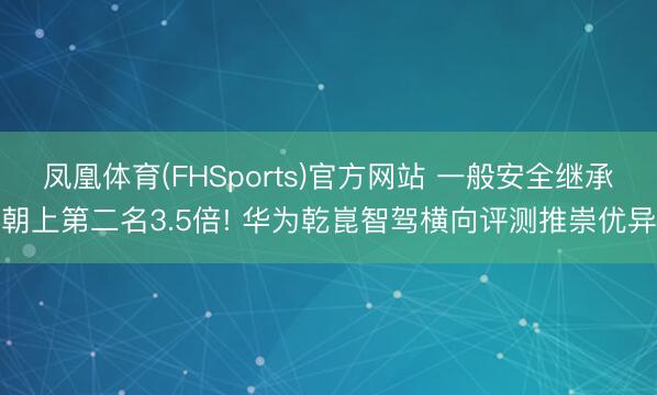凤凰体育(FHSports)官方网站 一般安全继承朝上第二名3.5倍! 华为乾崑智驾横向评测推崇优异